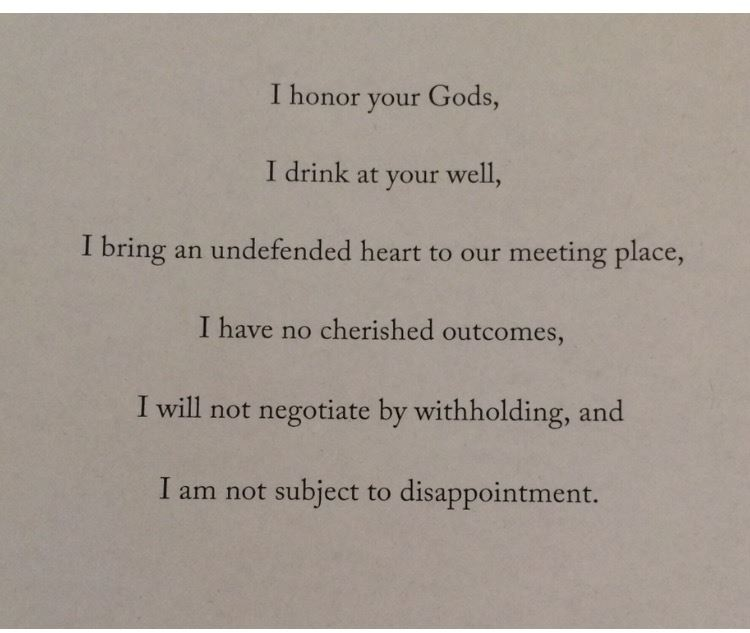 I honor your Gods, I drink at your well, I bring an undefended heart to our meeting place, I have no cherished outcomes, I will not negotiate by withholding, and I am not subject to disappointment.
